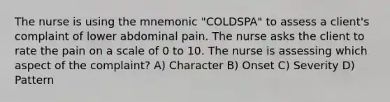 The nurse is using the mnemonic "COLDSPA" to assess a client's complaint of lower abdominal pain. The nurse asks the client to rate the pain on a scale of 0 to 10. The nurse is assessing which aspect of the complaint? A) Character B) Onset C) Severity D) Pattern