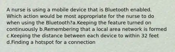 A nurse is using a mobile device that is Bluetooth enabled. Which action would be most appropriate for the nurse to do when using the Bluetooth?a.Keeping the feature turned on continuously b.Remembering that a local area network is formed c.Keeping the distance between each device to within 32 feet d.Finding a hotspot for a connection