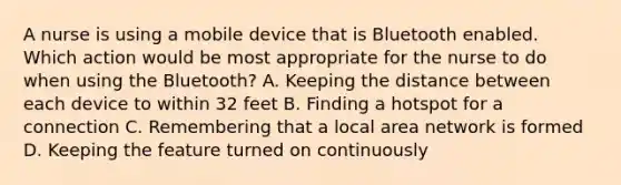 A nurse is using a mobile device that is Bluetooth enabled. Which action would be most appropriate for the nurse to do when using the Bluetooth? A. Keeping the distance between each device to within 32 feet B. Finding a hotspot for a connection C. Remembering that a local area network is formed D. Keeping the feature turned on continuously