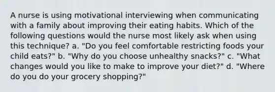 A nurse is using motivational interviewing when communicating with a family about improving their eating habits. Which of the following questions would the nurse most likely ask when using this technique? a. "Do you feel comfortable restricting foods your child eats?" b. "Why do you choose unhealthy snacks?" c. "What changes would you like to make to improve your diet?" d. "Where do you do your grocery shopping?"