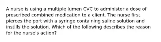 A nurse is using a multiple lumen CVC to administer a dose of prescribed combined medication to a client. The nurse first pierces the port with a syringe containing saline solution and instills the solution. Which of the following describes the reason for the nurse's action?