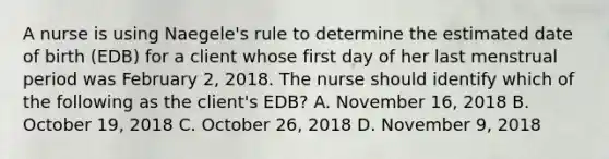 A nurse is using Naegele's rule to determine the estimated date of birth (EDB) for a client whose first day of her last menstrual period was February 2, 2018. The nurse should identify which of the following as the client's EDB? A. November 16, 2018 B. October 19, 2018 C. October 26, 2018 D. November 9, 2018