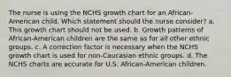 The nurse is using the NCHS growth chart for an African-American child. Which statement should the nurse consider? a. This growth chart should not be used. b. Growth patterns of African-American children are the same as for all other ethnic groups. c. A correction factor is necessary when the NCHS growth chart is used for non-Caucasian ethnic groups. d. The NCHS charts are accurate for U.S. African-American children.