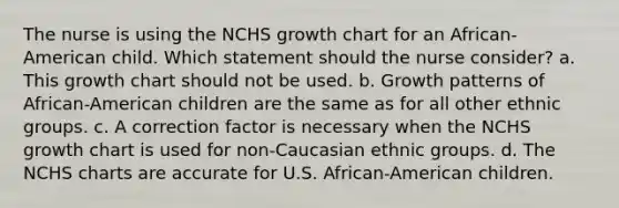 The nurse is using the NCHS growth chart for an African-American child. Which statement should the nurse consider? a. This growth chart should not be used. b. Growth patterns of African-American children are the same as for all other ethnic groups. c. A correction factor is necessary when the NCHS growth chart is used for non-Caucasian ethnic groups. d. The NCHS charts are accurate for U.S. African-American children.