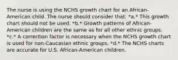 The nurse is using the NCHS growth chart for an African-American child. The nurse should consider that: *a.* This growth chart should not be used. *b.* Growth patterns of African-American children are the same as for all other ethnic groups. *c.* A correction factor is necessary when the NCHS growth chart is used for non-Caucasian ethnic groups. *d.* The NCHS charts are accurate for U.S. African-American children.