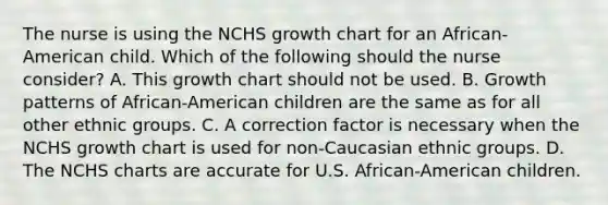 The nurse is using the NCHS growth chart for an African-American child. Which of the following should the nurse consider? A. This growth chart should not be used. B. Growth patterns of African-American children are the same as for all other ethnic groups. C. A correction factor is necessary when the NCHS growth chart is used for non-Caucasian ethnic groups. D. The NCHS charts are accurate for U.S. African-American children.