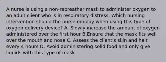 A nurse is using a non-rebreather mask to administer oxygen to an adult client who is in respiratory distress. Which nursing intervention should the nurse employ when using this type of oxygen delivery device? A. Slowly increase the amount of oxygen administered over the first hour B.Ensure that the mask fits well over <a href='https://www.questionai.com/knowledge/krBoWYDU6j-the-mouth' class='anchor-knowledge'>the mouth</a> and nose C. Assess the client's skin and hair every 4 hours D. Avoid administering solid food and only give liquids with this type of mask