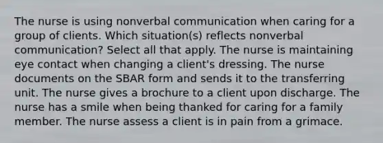 The nurse is using nonverbal communication when caring for a group of clients. Which situation(s) reflects nonverbal communication? Select all that apply. The nurse is maintaining eye contact when changing a client's dressing. The nurse documents on the SBAR form and sends it to the transferring unit. The nurse gives a brochure to a client upon discharge. The nurse has a smile when being thanked for caring for a family member. The nurse assess a client is in pain from a grimace.