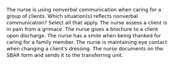 The nurse is using nonverbal communication when caring for a group of clients. Which situation(s) reflects nonverbal communication? Select all that apply. The nurse assess a client is in pain from a grimace. The nurse gives a brochure to a client upon discharge. The nurse has a smile when being thanked for caring for a family member. The nurse is maintaining eye contact when changing a client's dressing. The nurse documents on the SBAR form and sends it to the transferring unit.