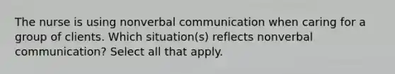 The nurse is using nonverbal communication when caring for a group of clients. Which situation(s) reflects nonverbal communication? Select all that apply.