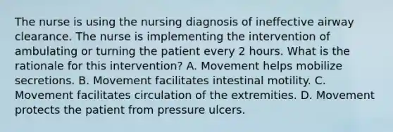 The nurse is using the nursing diagnosis of ineffective airway clearance. The nurse is implementing the intervention of ambulating or turning the patient every 2 hours. What is the rationale for this intervention? A. Movement helps mobilize secretions. B. Movement facilitates intestinal motility. C. Movement facilitates circulation of the extremities. D. Movement protects the patient from pressure ulcers.