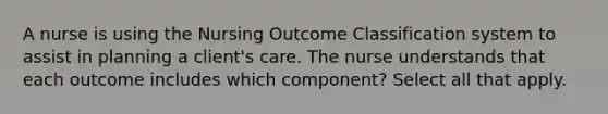 A nurse is using the Nursing Outcome Classification system to assist in planning a client's care. The nurse understands that each outcome includes which component? Select all that apply.