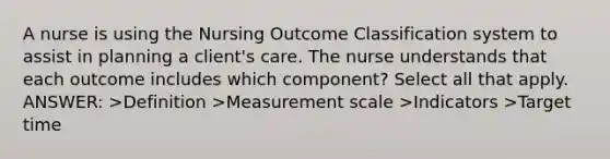 A nurse is using the Nursing Outcome Classification system to assist in planning a client's care. The nurse understands that each outcome includes which component? Select all that apply. ANSWER: >Definition >Measurement scale >Indicators >Target time