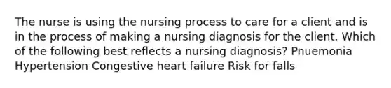 The nurse is using the nursing process to care for a client and is in the process of making a nursing diagnosis for the client. Which of the following best reflects a nursing diagnosis? Pnuemonia Hypertension Congestive heart failure Risk for falls