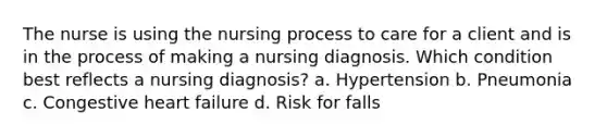 The nurse is using the nursing process to care for a client and is in the process of making a nursing diagnosis. Which condition best reflects a nursing diagnosis? a. Hypertension b. Pneumonia c. Congestive heart failure d. Risk for falls