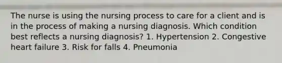 The nurse is using the nursing process to care for a client and is in the process of making a nursing diagnosis. Which condition best reflects a nursing diagnosis? 1. Hypertension 2. Congestive heart failure 3. Risk for falls 4. Pneumonia