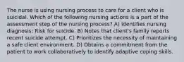 The nurse is using nursing process to care for a client who is suicidal. Which of the following nursing actions is a part of the assessment step of the nursing process? A) Identifies nursing diagnosis: Risk for suicide. B) Notes that client's family reports recent suicide attempt. C) Prioritizes the necessity of maintaining a safe client environment. D) Obtains a commitment from the patient to work collaboratively to identify adaptive coping skills.