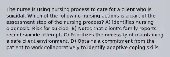 The nurse is using nursing process to care for a client who is suicidal. Which of the following nursing actions is a part of the assessment step of the nursing process? A) Identifies nursing diagnosis: Risk for suicide. B) Notes that client's family reports recent suicide attempt. C) Prioritizes the necessity of maintaining a safe client environment. D) Obtains a commitment from the patient to work collaboratively to identify adaptive coping skills.