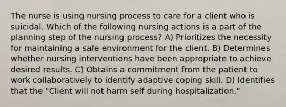 The nurse is using nursing process to care for a client who is suicidal. Which of the following nursing actions is a part of the planning step of the nursing process? A) Prioritizes the necessity for maintaining a safe environment for the client. B) Determines whether nursing interventions have been appropriate to achieve desired results. C) Obtains a commitment from the patient to work collaboratively to identify adaptive coping skill. D) Identifies that the "Client will not harm self during hospitalization."