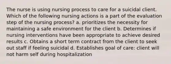 The nurse is using nursing process to care for a suicidal client. Which of the following nursing actions is a part of the evaluation step of the nursing process? a. prioritizes the necessity for maintaining a safe environment for the client b. Determines if nursing interventions have been appropriate to achieve desired results c. Obtains a short term contract from the client to seek out staff if feeling suicidal d. Establishes goal of care: client will not harm self during hospitalization