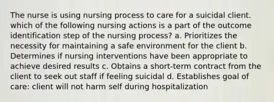 The nurse is using nursing process to care for a suicidal client. which of the following nursing actions is a part of the outcome identification step of the nursing process? a. Prioritizes the necessity for maintaining a safe environment for the client b. Determines if nursing interventions have been appropriate to achieve desired results c. Obtains a short-term contract from the client to seek out staff if feeling suicidal d. Establishes goal of care: client will not harm self during hospitalization