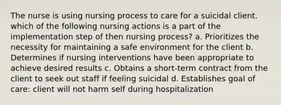 The nurse is using nursing process to care for a suicidal client. which of the following nursing actions is a part of the implementation step of then nursing process? a. Prioritizes the necessity for maintaining a safe environment for the client b. Determines if nursing interventions have been appropriate to achieve desired results c. Obtains a short-term contract from the client to seek out staff if feeling suicidal d. Establishes goal of care: client will not harm self during hospitalization