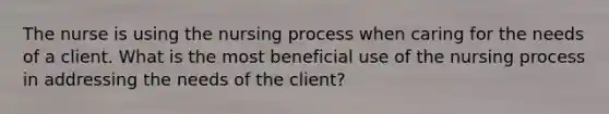 The nurse is using the nursing process when caring for the needs of a client. What is the most beneficial use of the nursing process in addressing the needs of the client?