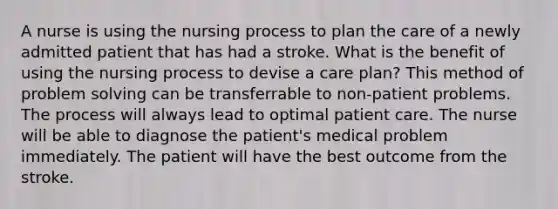 A nurse is using the nursing process to plan the care of a newly admitted patient that has had a stroke. What is the benefit of using the nursing process to devise a care plan? This method of problem solving can be transferrable to non-patient problems. The process will always lead to optimal patient care. The nurse will be able to diagnose the patient's medical problem immediately. The patient will have the best outcome from the stroke.