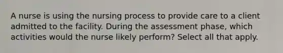 A nurse is using the nursing process to provide care to a client admitted to the facility. During the assessment phase, which activities would the nurse likely perform? Select all that apply.