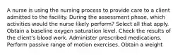 A nurse is using the nursing process to provide care to a client admitted to the facility. During the assessment phase, which activities would the nurse likely perform? Select all that apply. Obtain a baseline oxygen saturation level. Check the results of the client's blood work. Administer prescribed medications. Perform passive range of motion exercises. Obtain a weight