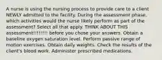 A nurse is using the nursing process to provide care to a client NEWLY admitted to the facility. During the assessment phase, which activities would the nurse likely perform as part of the assessment? Select all that apply. THINK ABOUT THIS assessment!!!!!!!! before you chose your answers. Obtain a baseline oxygen saturation level. Perform passive range of motion exercises. Obtain daily weights. Check the results of the client's blood work. Administer prescribed medications.