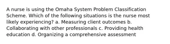 A nurse is using the Omaha System Problem Classification Scheme. Which of the following situations is the nurse most likely experiencing? a. Measuring client outcomes b. Collaborating with other professionals c. Providing health education d. Organizing a comprehensive assessment