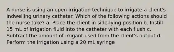 A nurse is using an open irrigation technique to irrigate a client's indwelling urinary catheter. Which of the following actions should the nurse take? a. Place the client in side-lying position b. Instill 15 mL of irrigation fluid into the catheter with each flush c. Subtract the amount of irrigant used from the client's output d. Perform the irrigation using a 20 mL syringe