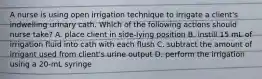 A nurse is using open irrigation technique to irrigate a client's indwelling urinary cath. Which of the following actions should nurse take? A. place client in side-lying position B. instill 15 mL of irrigation fluid into cath with each flush C. subtract the amount of irrigant used from client's urine output D. perform the irrigation using a 20-mL syringe