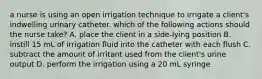 a nurse is using an open irrigation technique to irrigate a client's indwelling urinary catheter. which of the following actions should the nurse take? A. place the client in a side-lying position B. instill 15 mL of irrigation fluid into the catheter with each flush C. subtract the amount of irritant used from the client's urine output D. perform the irrigation using a 20 mL syringe