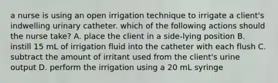 a nurse is using an open irrigation technique to irrigate a client's indwelling urinary catheter. which of the following actions should the nurse take? A. place the client in a side-lying position B. instill 15 mL of irrigation fluid into the catheter with each flush C. subtract the amount of irritant used from the client's urine output D. perform the irrigation using a 20 mL syringe