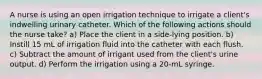 A nurse is using an open irrigation technique to irrigate a client's indwelling urinary catheter. Which of the following actions should the nurse take? a) Place the client in a side-lying position. b) Instill 15 mL of irrigation fluid into the catheter with each flush. c) Subtract the amount of irrigant used from the client's urine output. d) Perform the irrigation using a 20-mL syringe.