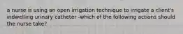 a nurse is using an open irrigation technique to irrigate a client's indwelling urinary catheter -which of the following actions should the nurse take?