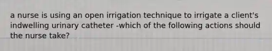 a nurse is using an open irrigation technique to irrigate a client's indwelling urinary catheter -which of the following actions should the nurse take?