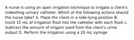 A nurse is using an open irrigation technique to irrigate a client's indwelling urinary catheter. Which of the following actions should the nurse take? A. Place the client in a side-lying position B. Instill 15 mL of irrigation fluid into the catheter with each flush c. Subtract the amount of irrigant used from the client's urine output D. Perform the irrigation using a 20 mL syringe