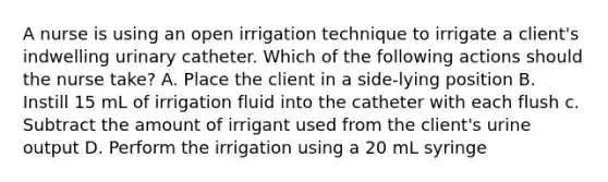 A nurse is using an open irrigation technique to irrigate a client's indwelling urinary catheter. Which of the following actions should the nurse take? A. Place the client in a side-lying position B. Instill 15 mL of irrigation fluid into the catheter with each flush c. Subtract the amount of irrigant used from the client's urine output D. Perform the irrigation using a 20 mL syringe