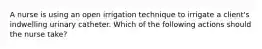 A nurse is using an open irrigation technique to irrigate a client's indwelling urinary catheter. Which of the following actions should the nurse take?