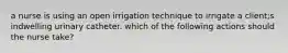 a nurse is using an open irrigation technique to irrigate a client;s indwelling urinary catheter. which of the following actions should the nurse take?