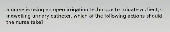 a nurse is using an open irrigation technique to irrigate a client;s indwelling urinary catheter. which of the following actions should the nurse take?