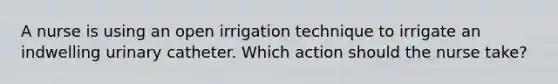 A nurse is using an open irrigation technique to irrigate an indwelling urinary catheter. Which action should the nurse take?