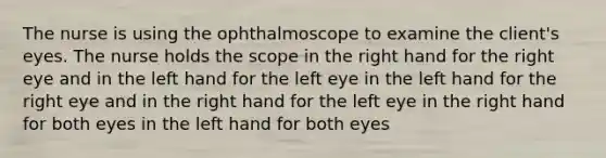 The nurse is using the ophthalmoscope to examine the client's eyes. The nurse holds the scope in the right hand for the right eye and in the left hand for the left eye in the left hand for the right eye and in the right hand for the left eye in the right hand for both eyes in the left hand for both eyes