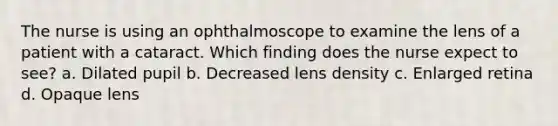 The nurse is using an ophthalmoscope to examine the lens of a patient with a cataract. Which finding does the nurse expect to see? a. Dilated pupil b. Decreased lens density c. Enlarged retina d. Opaque lens