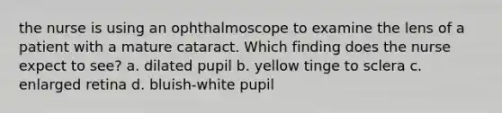 the nurse is using an ophthalmoscope to examine the lens of a patient with a mature cataract. Which finding does the nurse expect to see? a. dilated pupil b. yellow tinge to sclera c. enlarged retina d. bluish-white pupil