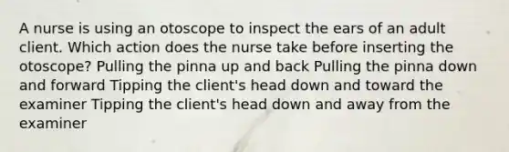 A nurse is using an otoscope to inspect the ears of an adult client. Which action does the nurse take before inserting the otoscope? Pulling the pinna up and back Pulling the pinna down and forward Tipping the client's head down and toward the examiner Tipping the client's head down and away from the examiner