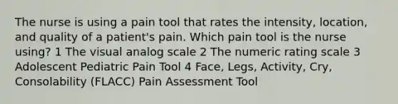 The nurse is using a pain tool that rates the intensity, location, and quality of a patient's pain. Which pain tool is the nurse using? 1 The visual analog scale 2 The numeric rating scale 3 Adolescent Pediatric Pain Tool 4 Face, Legs, Activity, Cry, Consolability (FLACC) Pain Assessment Tool